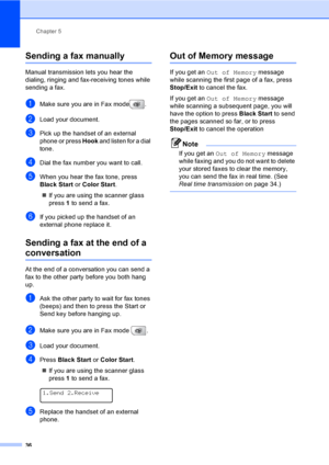 Page 52
Chapter 5
36
Sending a fax manually5
Manual transmission lets you hear the 
dialing, ringing and fax-receiving tones while 
sending a fax.
aMake sure you are in Fax mode .
bLoad your document.
cPick up the handset of an external 
phone or press  Hook and listen for a dial 
tone.
dDial the fax number you want to call.
eWhen you hear the fax tone, press 
Black  Start  or Color  Start .
„ If you are using the scanner glass 
press  1 to send a fax.
fIf you picked up the handset of an 
external phone replace...