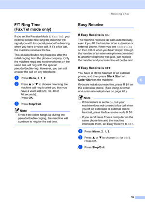 Page 55
Receiving a Fax39
6
F/T Ring Time 
(Fax/Tel mode only)6
If you set the Receive Mode to 
Fax/Tel, you 
need to decide how long the machine will 
signal you with its special pseudo/double-ring 
when you have a voice call. If its a fax call, 
the machine receives the fax.
This pseudo/double-ring happens after the 
initial ringing from the phone company. Only 
the machine rings and no other phones on the 
same line will ring with the special 
pseudo/double-ring. However, you can still 
answer the call on...