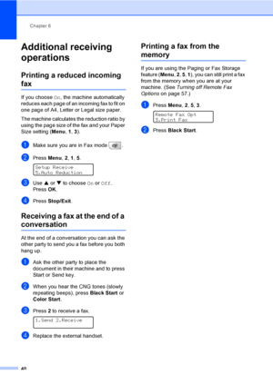 Page 56
Chapter 6
40
Additional receiving 
operations
6
Printing a reduced incoming 
fax6
If you choose  On, the machine automatically 
reduces each page of an incoming fax to fit on 
one page of A4, Letter or Legal size paper.
The machine calculates the reduction ratio by 
using the page size of the fax and your Paper 
Size setting ( Menu, 1, 3 ).
aMake sure you are in Fax mode  .
bPress  Menu, 2, 1,  5.  
Setup Receive
5.Auto Reduction
cUse  a or  b to choose  On or  Off .
Press  OK.
dPress  Stop/Exit ....