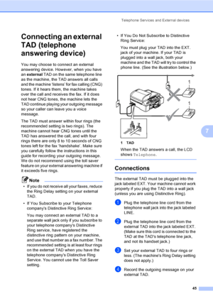 Page 61
Telephone Services and External devices45
7
Connecting an external 
TAD (telephone 
answering device)
7
You may choose to connect an external 
answering device. However, when you have 
an external  TAD on the same telephone line 
as the machine, the TAD answers all calls 
and the machine ‘listens’ for fax calling (CNG) 
tones. If it hears them, the machine takes 
over the call and receives the fax. If it does 
not hear CNG tones, the machine lets the 
TAD continue playing your outgoing message 
so your...