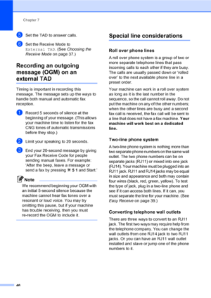 Page 62
Chapter 7
46
eSet the TAD to answer calls.
fSet the Receive Mode to 
External TAD . (See Choosing the 
Receive Mode on page 37.)
Recording an outgoing 
message (OGM) on an 
external TAD7
Timing is important in recording this 
message. The message sets up the ways to 
handle both manual and automatic fax 
reception.
aRecord 5 seconds of silence at the 
beginning of your message. (This allows 
your machine time to listen for the fax 
CNG tones of automatic transmissions 
before they stop.)
bLimit your...