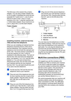 Page 63
Telephone Services and External devices47
7
The third way is the easiest: Buy a triplex 
adapter. You can plug a triplex adapter into 
an RJ14 outlet. It separates the wires into two 
separate RJ11 jacks (Line 1, Line 2) and a 
third RJ14 jack (Lines 1 and 2). If your 
machine is on Line 1, plug the machine into 
L1 of the triplex adapter. If your machine is on 
Line 2, plug it into L2 of the triple adapter.
Triplex Adapter
  7
Installing machine, external two-line 
TAD and two-line telephone
7
When you...