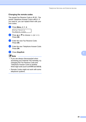 Page 65
Telephone Services and External devices49
7
Changing the remote codes7
The preset Fax Receive Code is l51 . The 
preset Telephone Answer Code is  #51. If 
you want to, you can replace them with your 
own codes.
aPress  Menu, 2, 1 , 4. 
Setup Receive
4.Remote Codes
bPress  a or  b to choose  On (or  Off ).
Press  OK.
cEnter the new Fax Receive Code.
Press  OK.
dEnter the new Telephone Answer Code.
Press  OK.
ePress  Stop/Exit .
Note
• If you are always disconnected when 
accessing your external TAD...