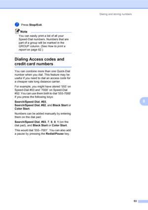 Page 69
Dialing and storing numbers53
8
gPress Stop/Exit .
Note
You can easily print a list of all your 
Speed-Dial numbers. Numbers that are 
part of a group will be marked in the 
GROUP column. (See  How to print a 
report on page 62.)
 
Dialing Access codes and 
credit card numbers8
You can combine more than one Quick-Dial 
number when you dial. This feature may be 
useful if you need to dial an access code for 
a cheaper rate long distance carrier.
For example, you might have stored ‘555’ on 
Speed-Dial #03...