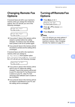 Page 73
Remote fax options57
9
Changing Remote Fax 
Options
9
If received faxes are left in your machines 
memory when you change the remote fax 
options, the LCD will ask you one of the 
following messages:
 
Erase All Fax?
1.Yes 2.No
 
Print All Fax?
1.Yes 2.No
„ If you press  1, faxes in the memory will be 
erased or printed before the setting 
changes. If a backup copy has already 
been printed it will not be printed again.
„ If you press  2, faxes in the memory will not 
be erased or printed and the...