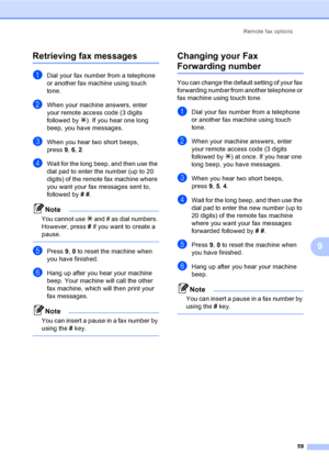 Page 75
Remote fax options59
9
Retrieving fax messages9
aDial your fax number from a telephone 
or another fax machine using touch 
tone.
bWhen your machine answers, enter 
your remote access code (3 digits 
followed by l). If you hear one long 
beep, you have messages.
cWhen you hear two short beeps, 
press  9, 6, 2.
dWait for the long beep, and then use the 
dial pad to enter the number (up to 20 
digits) of the remote fax machine where 
you want your fax messages sent to, 
followed by  # # .
Note
You cannot...