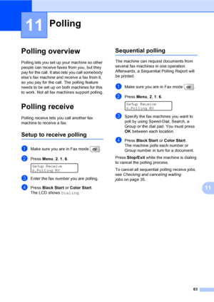 Page 79
63
11
11
Polling overview11
Polling lets you set up your machine so other 
people can receive faxes from you, but they 
pay for the call. It also lets you call somebody 
else’s fax machine and receive a fax from it, 
so you pay for the call. The polling feature 
needs to be set up on both machines for this 
to work. Not all fax machines support polling.
Polling receive11
Polling receive lets you call another fax 
machine to receive a fax.
Setup to receive polling11
aMake sure you are in Fax mode  ....