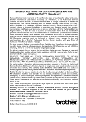 Page 9
vii
BROTHER MULTIFUNCTION CENTER/FACSIMILE MACHINE  LIMITED WARRANTY  (Canada only)
Pursuant to this limited warranty of 1 year from the date of purchase for labour and parts,
Brother International Corporation (Canada) Ltd. (“Brother”), or its Authorized Service
Centers, will repair this MFC/Facsimile machine free of charge if defective in material or
workmanship. This Limited Warranty does not include cleaning, consumables (including,
without limitation, print cartridges, print head, toner and drum) or...