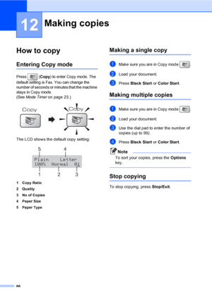 Page 82
66
12
How to copy12
Entering Copy mode12
Press (Copy) to enter Copy mode. The 
default setting is Fax. You can change the 
number of seconds or minutes that the machine 
stays in Copy mode. 
(See  Mode Timer on page 23.)
 
The LCD shows the default copy setting:
 
1 Copy Ratio
2Quality
3 No of Copies
4 Paper Size
5 Paper Type
Making a single copy12
aMake sure you are in Copy mode  .
bLoad your document.
cPress Black Start  or Color  Start .
Making multiple copies12
aMake sure you are in Copy mode  ....