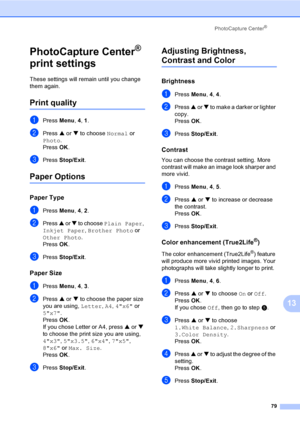 Page 95
PhotoCapture Center®
79
13
PhotoCapture Center® 
print settings
13
These settings will remain until you change 
them again.
Print quality13
aPress  Menu, 4, 1 .
bPress  a or  b to choose  Normal or 
Photo .
Press  OK.
cPress  Stop/Exit .
Paper Options13
Paper Type13
aPress Menu, 4, 2 .
bPress  a or  b to choose  Plain Paper , 
Inkjet Paper , Brother Photo  or 
Other Photo .
Press  OK.
cPress  Stop/Exit .
Paper Size13
aPress Menu, 4, 3 .
bPress  a or  b to choose the paper size 
you are using,  Letter,...