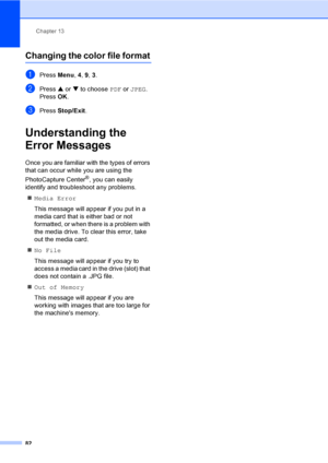 Page 98
Chapter 13
82
Changing the color file format13
aPress  Menu, 4, 9,  3.
bPress  a or  b to choose  PDF or JPEG . 
Press  OK.
cPress  Stop/Exit .
Understanding the 
Error Messages
13
Once you are familiar with the types of errors 
that can occur while you are using the 
PhotoCapture Center
®, you can easily 
identify and troubleshoot any problems.
„ Media Error
This message will appear if you put in a 
media card that is either bad or not 
formatted, or when there is a problem with 
the media drive. To...