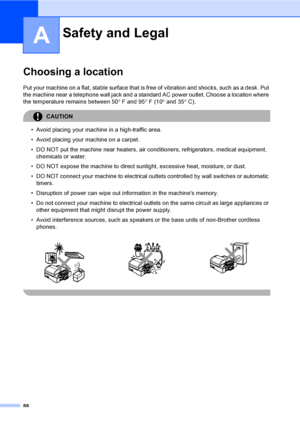 Page 104
88
A
Choosing a locationA
Put your machine on a flat, stable surface that is free of vibration and shocks, such as a desk. Put 
the machine near a telephone wall jack and a standar d AC power outlet. Choose a location where 
the temperature remains between 50 °F and 95 °F (10 ° and 35 °C).
CAUTION 
• Avoid placing your machine in a high-traffic area.
• Avoid placing your machine on a carpet.
• DO NOT put the machine near heaters, air conditioners, refrigerators, medical equipment, 
chemicals or water.
•...