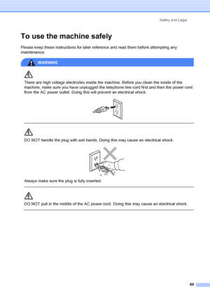 Page 105
Safety and Legal89
To use the machine safelyA
Please keep these instructions for later reference and read them before attempting any 
maintenance.
WARNING 
There are high voltage electrodes inside the machine. Before you clean the inside of the 
machine, make sure you have unplugged the telephone line cord first and then the power cord 
from the AC power outlet. Doing this will prevent an electrical shock.
 
 
 
DO NOT handle the plug with wet hands. Doing this may cause an electrical shock.
 
Always...