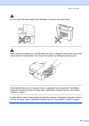 Page 107
Safety and Legal91
DO NOT touch the area shade d in the illustration. Doing this may cause injury.
  
When moving the machine you must lift it from the base, by placing a hand at each side of the 
unit as shown in the illustration. Do not carry the machine by holding the scanner cover.
 
 
 
If the machine becomes hot, releases smoke, or generates any strong smells, immediately 
unplug the machine from the AC power outlet. Call Brother Customer Service. (See  Brother 
numbers on page i.)
  
If metal...