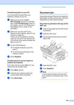 Page 125
Troubleshooting and Routine Maintenance109
Transferring faxes to your PCB
You can transfer the faxes from your 
machine’s memory to your PC.
aMake sure you have installed 
MFL-Pro Suite on your PC, and then 
turn on  PC-FAX Receiving  on the PC. 
(For details, see  PC FAX Receiving  in 
the Software User’s Guide on the 
CD-ROM.)
bMake sure you have set PC Fax 
Receive on the machine. (See  PC Fax 
Receive on page 56.)
If faxes are in the machine’s memory 
when you set up PC Fax Receive, the 
LCD will...