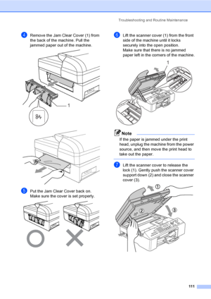 Page 127
Troubleshooting and Routine Maintenance111
dRemove the Jam Clear Cover (1) from 
the back of the machine. Pull the 
jammed paper out of the machine.
 
 
ePut the Jam Clear Cover back on.
Make sure the cover is set properly.
 
fLift the scanner cover (1) from the front 
side of the machine until it locks 
securely into the open position.
Make sure that there is no jammed 
paper left in the corners of the machine.
 
Note
If the paper is jammed under the print 
head, unplug the machine from the power...