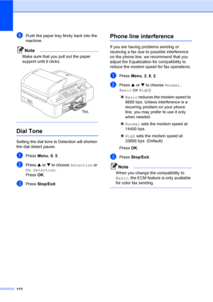 Page 128
112
hPush the paper tray firmly back into the 
machine.
Note
Make sure that you pull out the paper 
support until it clicks.
 
 
Dial Tone B
Setting the dial tone to Detection will shorten 
the dial detect pause.
aPress Menu, 0, 5.
bPress  a or  b to choose  Detection  or 
No Detection .
Press  OK.
cPress  Stop/Exit .
Phone line interferenceB
If you are having problems sending or 
receiving a fax due to possible interference 
on the phone line, we recommend that you 
adjust the Equalization for...