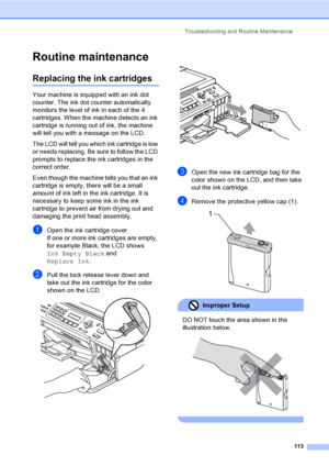 Page 129
Troubleshooting and Routine Maintenance113
Routine maintenanceB
Replacing the ink cartridgesB
Your machine is equipped with an ink dot 
counter. The ink dot counter automatically 
monitors the level of ink in each of the 4 
cartridges. When the machine detects an ink 
cartridge is running out of ink, the machine 
will tell you with a message on the LCD.
The LCD will tell you which ink cartridge is low 
or needs replacing. Be sure to follow the LCD 
prompts to replace the ink cartridges in the 
correct...