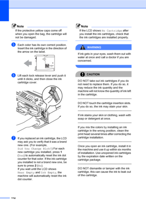 Page 130
114
Note
If the protective yellow caps come off 
when you open the bag, the cartridge will 
not be damaged.
 
eEach color has its own correct position. 
Insert the ink cartridge in the direction of 
the arrow on the label.
 
fLift each lock release lever and push it 
until it clicks, and then close the ink 
cartridge cover.
 
gIf you replaced an ink cartridge, the LCD 
may ask you to verify that it was a brand 
new one. (For example, 
Did You Change Blck? ) For each 
new cartridge you installed, press...