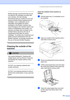 Page 131
Troubleshooting and Routine Maintenance115
 
Brother strongly recommends that you do 
not refill the ink cartridges provided with 
your machine. We also strongly 
recommend that you continue to use only 
Genuine Brother Brand replacement ink 
cartridges. Use or attempted use of 
potentially incompatible ink and/or 
cartridges in the Brother machine may 
cause damage to the machine and/or may 
result in unsatisfactory print quality. Our 
warranty coverage does not apply to any 
problem that is caused by...