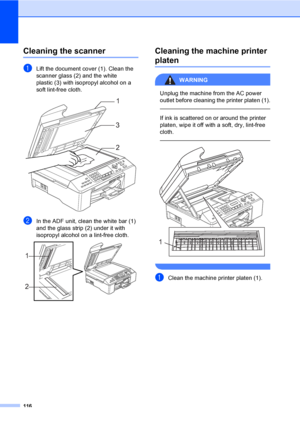 Page 132
116
Cleaning the scannerB
aLift the document cover (1). Clean the 
scanner glass (2) and the white 
plastic (3) with isopropyl alcohol on a 
soft lint-free cloth.
 
bIn the ADF unit, clean the white bar (1) 
and the glass strip (2) under it with 
isopropyl alcohol on a lint-free cloth.
 
Cleaning the machine printer 
platenB
WARNING 
Unplug the machine from the AC power 
outlet before cleaning the printer platen (1).
  
If ink is scattered on or around the printer 
platen, wipe it off with a soft, dry,...