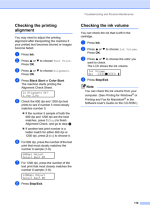 Page 135
Troubleshooting and Routine Maintenance119
Checking the printing 
alignmentB
You may need to adjust the printing 
alignment after transporting the machine if 
your printed text becomes blurred or images 
become faded.
aPress Ink.
bPress  a or  b to choose  Test Print .
Press  OK.
cPress  a or  b to choose  Alignment .
Press  OK.
dPress  Black Start  or Color Start .
The machine starts printing the 
Alignment Check Sheet.
 
Is Alignment OK?
1.Yes 2.No
eCheck the 600 dpi and 1200 dpi test 
prints to see...