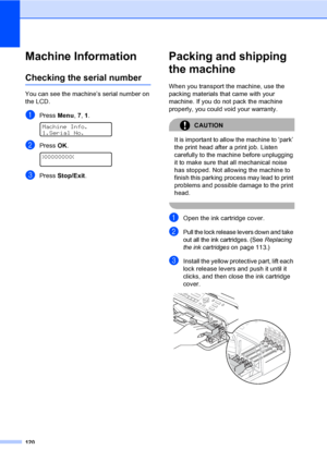Page 136
120
Machine InformationB
Checking the serial numberB
You can see the machine’s serial number on 
the LCD.
aPress Menu, 7, 1. 
Machine Info.
1.Serial No.
bPress  OK. 
XXXXXXXXX
cPress  Stop/Exit .
Packing and shipping 
the machine
B
When you transport the machine, use the 
packing materials that came with your 
machine. If you do not pack the machine 
properly, you could void your warranty.
CAUTION 
It is important to allow the machine to ‘park’ 
the print head after a print job. Listen 
carefully to the...