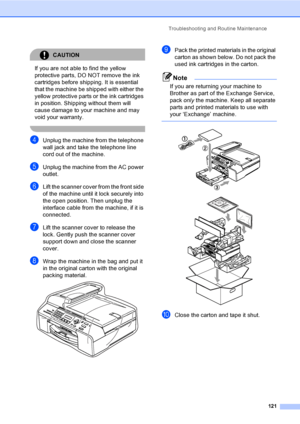 Page 137
Troubleshooting and Routine Maintenance121
CAUTION 
If you are not able to find the yellow 
protective parts, DO NOT remove the ink 
cartridges before shipping. It is essential 
that the machine be shipped with either the 
yellow protective parts or the ink cartridges 
in position. Shipping without them will 
cause damage to your machine and may 
void your warranty.
 
dUnplug the machine from the telephone 
wall jack and take the telephone line 
cord out of the machine.
eUnplug the machine from the AC...