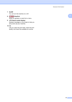 Page 25
General Information9
1
7On/OffYou can turn the machine on or off.
8  Stop/Exit
Stops an operation or exits from a menu.
9 LCD (liquid crystal display) Displays messages on the screen to help you 
set up and use your machine.
10 Ink Lets you clean the print head, check the print 
quality, and check the available ink volume.
 