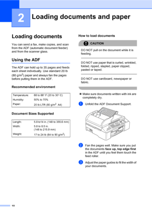 Page 26
10
2
Loading documents2
You can send a fax, make copies, and scan 
from the ADF (automatic document feeder) 
and from the scanner glass.
Using the ADF2
The ADF can hold up to 35 pages and feeds 
each sheet individually. Use standard 20 lb 
(80 g/m
2) paper and always fan the pages 
before putting them in the ADF.
Recommended environment2
Document Sizes Supported2
How to load documents2
CAUTION 
DO NOT pull on the document while it is 
feeding.
  
DO NOT use paper that is curled, wrinkled, 
folded,...