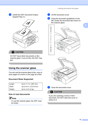 Page 27
Loading documents and paper11
2
dUnfold the ADF Document Output 
Support Flap (1).
 
CAUTION 
DO NOT leave thick documents on the 
scanner glass. If you do this, the ADF may 
jam.
 
Using the scanner glass2
You can use the scanner glass to fax, copy or 
scan pages of a book or one page at a time.
Document Sizes Supported2
How to load documents2
Note
To use the scanner glass, the ADF must 
be empty.
 
aLift the document cover.
bUsing the document guidelines on the 
left, center the document face down on...