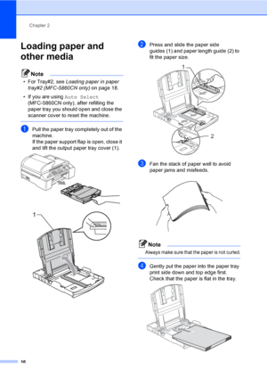 Page 32
Chapter 2
16
Loading paper and 
other media 
2
Note
• For Tray#2, see  Loading paper in paper 
tray#2 (MFC-5860CN only) on page 18.
• If you are using  Auto Select 
(MFC-5860CN only), after refilling the 
paper tray you should open and close the 
scanner cover to reset the machine.
 
aPull the paper tray completely out of the 
machine.
If the paper support flap is open, close it 
and lift the output paper tray cover (1).
 
 
bPress and slide the paper side 
guides (1) and paper length guide (2) to 
fit...