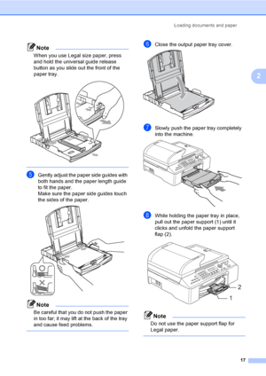 Page 33
Loading documents and paper17
2
Note
When you use Legal size paper, press 
and hold the universal guide release 
button as you slide out the front of the 
paper tray.
 
 
eGently adjust the paper side guides with 
both hands and the paper length guide 
to fit the paper.
Make sure the paper side guides touch 
the sides of the paper.
 
Note
Be careful that you do not push the paper 
in too far; it may lift at the back of the tray 
and cause feed problems.
 
fClose the output paper tray cover. 
gSlowly...