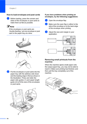 Page 36
Chapter 2
20
How to load envelopes and post cards2
aBefore loading, press the corners and 
sides of the envelopes or post cards to 
make them as flat as possible.
Note
If the envelopes or post cards are 
‘double-feeding,’ put one envelope or post 
card in the paper tray at a time.
 
 
 
 
bPut the envelopes or post cards into the 
paper tray with the address side down 
and the leading edge in first as shown in 
the illustration. Press and slide the 
paper side guides (1) and paper length 
guide (2) to...