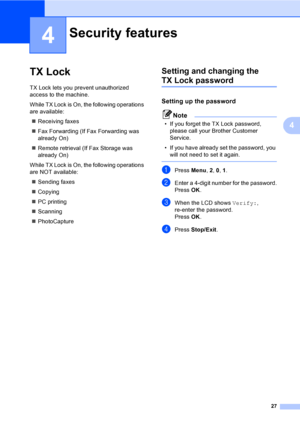 Page 43
27
4
4
TX Lock4
TX Lock lets you prevent unauthorized 
access to the machine.
While TX Lock is On, the following operations 
are available:„ Receiving faxes
„ Fax Forwarding (If Fax Forwarding was 
already On)
„ Remote retrieval (If Fax Storage was 
already On)
While TX Lock is On, the following operations 
are NOT available: „ Sending faxes
„ Copying
„ PC printing 
„ Scanning
„ PhotoCapture 
Setting and changing the 
TX Lock password4
Setting up the password4
Note
• If you forget the TX Lock password,...