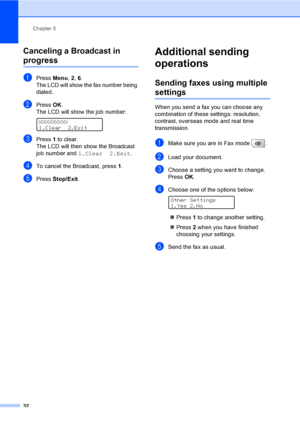 Page 48
Chapter 5
32
Canceling a Broadcast in 
progress5
aPress  Menu, 2, 6.
The LCD will show the fax number being 
dialed.
bPress  OK.
The LCD will show the job number:
 
XXXXXXXXX
1.Clear 2.Exit
cPress  1 to clear.
The LCD will then show the Broadcast 
job number and  1.Clear 2.Exit .
dTo cancel the Broadcast, press  1.
ePress  Stop/Exit .
Additional sending 
operations
5
Sending faxes using multiple 
settings5
When you send a fax you can choose any 
combination of these settings: resolution, 
contrast,...