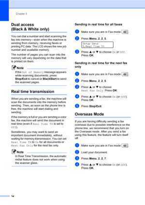 Page 50
Chapter 5
34
Dual access 
(Black & White only)5
You can dial a number and start scanning the 
fax into memory—even when the machine is 
sending from memory, receiving faxes or 
printing PC data. The LCD shows the new job 
number and available memory.
The number of pages you can scan into the 
memory will vary depending on the data that 
is printed on them.
Note
If the  Out of Memory  message appears 
while scanning documents, press 
Stop/Exit  to cancel or  BlackStart to send 
the scanned pages.
 
Real...