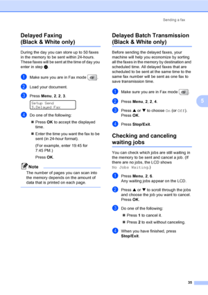 Page 51
Sending a fax35
5
Delayed Faxing
(Black & White only)5
During the day you can store up to 50 faxes 
in the memory to be sent within 24-hours. 
These faxes will be sent at the time of day you 
enter in step
d.
aMake sure you are in Fax mode  .
bLoad your document.
cPress  Menu, 2, 2 , 3. 
Setup Send
3.Delayed Fax
dDo one of the following:
„ Press  OK to accept the displayed 
time.
„ Enter the time you want the fax to be 
sent (in 24-hour format).
(For example, enter 19:45 for 
7:45 PM.)
Press  OK.
Note...