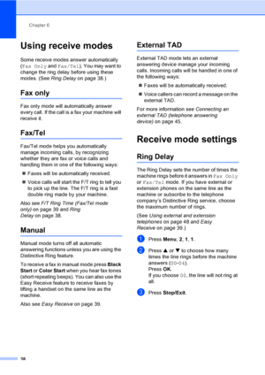 Page 54
Chapter 6
38
Using receive modes6
Some receive modes answer automatically 
( Fax Only  and Fax/Tel ). You may want to 
change the ring delay before using these 
modes. (See  Ring Delayon page 38.)
Fax only6
Fax only mode will automatically answer 
every call. If the call is a fax your machine will 
receive it.
Fax/Tel6
Fax/Tel mode helps you automatically 
manage incoming calls, by recognizing 
whether they are fax or voice calls and 
handling them in one of the following ways:
„ Faxes will be...