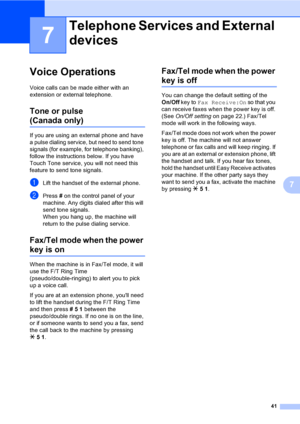 Page 57
41
7
7
Voice Operations7
Voice calls can be made either with an 
extension or external telephone.
Tone or pulse
(Canada only)7
If you are using an external phone and have 
a pulse dialing service, but need to send tone 
signals (for example, for telephone banking), 
follow the instructions below. If you have 
Touch Tone service, you will not need this 
feature to send tone signals.
aLift the handset of the external phone.
bPress # on the control panel of your 
machine. Any digits dialed after this will...