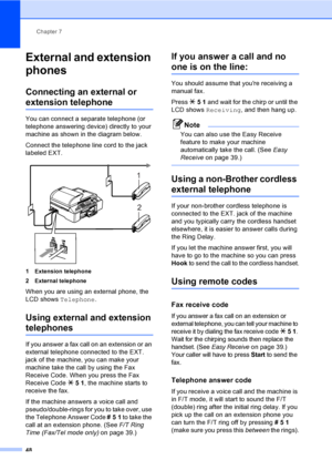 Page 64
Chapter 7
48
External and extension 
phones
7
Connecting an external or 
extension telephone7
You can connect a separate telephone (or 
telephone answering device) directly to your 
machine as shown in the diagram below.
Connect the telephone line cord to the jack 
labeled EXT.
 
1 Extension telephone
2 External telephone
When you are using an external phone, the 
LCD shows  Telephone .
Using external and extension 
telephones7
If you answer a fax call on an extension or an 
external telephone connected...