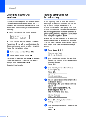 Page 68
Chapter 8
52
Changing Speed-Dial 
numbers8
If you try to store a Speed-Dial number where 
a number has already been stored, the LCD 
will show the name or number that has been 
stored there, and  will ask you to do one of the 
following: 
„ Press  1 to change the stored number.
 
#05:Mike
1.Change 2.Exit
„ Press  2 to exit without making a change.
If you chose  1, you will be able to change the 
stored number and name, or enter a new one. 
Follow the instructions below:
aEnter a new number. Press  OK....