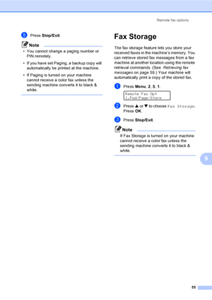 Page 71
Remote fax options55
9
ePress Stop/Exit .
Note
• You cannot change a paging number or 
PIN remotely. 
• If you have set Paging, a backup copy will  automatically be printed at the machine.
• If Paging is turned on your machine  cannot receive a color fax unless the 
sending machine converts it to black & 
white.
 
Fax Storage9
The fax storage feature lets you store your 
received faxes in the machine’s memory. You 
can retrieve stored fax messages from a fax 
machine at another location using the remote...