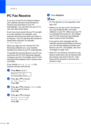 Page 72
Chapter 9
56
PC Fax Receive9
If you turn on the PC-Fax Receive feature 
your machine will store received faxes in 
memory and send them to your PC 
automatically. You can then use your PC to 
view and store these faxes.
Even if you have turned off your PC (at night 
or on the weekend, for example), your 
machine will receive and store your faxes in 
its memory. The LCD will show the number of 
stored faxes received, for example: 
PC Fax Msg:001
When you start your PC and the PC-FAX 
Receiving software...