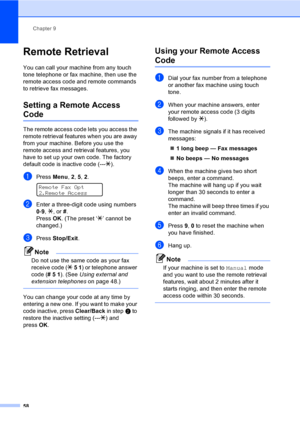 Page 74
Chapter 9
58
Remote Retrieval9
You can call your machine from any touch 
tone telephone or fax machine, then use the 
remote access code and remote commands 
to retrieve fax messages.
Setting a Remote Access 
Code9
The remote access code lets you access the 
remote retrieval features when you are away 
from your machine. Before you use the 
remote access and retrieval features, you 
have to set up your own code. The factory 
default code is inactive code (--- l).
aPress  Menu, 2, 5,  2. 
Remote Fax Opt...