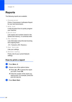 Page 78
Chapter 10
62
Reports10
The following reports are available: 
How to print a report10
aPress  Menu, 6.
bChoose one of the options below:
„ Press  a or  b to choose the report 
you want. Press  OK.
„ Enter the number of the report you 
want to print. For example, press  2 to 
print the help list.
cPress  Black Start .
1.Transmission
Prints a Transmission Verification Report 
for your last transmission.
2.Help List A help list about how to quickly program 
your machine.
3.Quick-Dial
Lists names and...