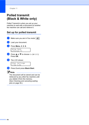 Page 80
Chapter 11
64
Polled transmit 
(Black & White only)
11
Polled Transmit is when you set up your 
machine to wait with a document so another 
fax machine can call and retrieve it.
Set up for polled transmit11
aMake sure you are in Fax mode  .
bLoad your document.
cPress  Menu, 2, 2,  6.  
Setup Send
6.Polled TX
dPress  a or  b to choose  On (or  Off ).
Press  OK.
eThe LCD shows: 
Other Settings
1.Yes 2.No
fPress  2 and press  Black Start .
Note
The document will be stored and can be 
retrieved by any...