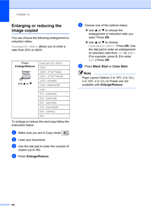 Page 84
Chapter 12
68
Enlarging or reducing the 
image copied12
You can choose the following enlargement or 
reduction ratios:
Custom(25-400%)  allows you to enter a 
ratio from 25% to 400%.
To enlarge or reduce the next copy follow the 
instruction below:
aMake sure you are in Copy mode  .
bLoad your document.
cUse the dial pad to enter the number of 
copies (up to 99).
dPress  Enlarge/Reduce .
eChoose one of the options below:
„ Use  a or  b to choose the 
enlargement or reduction ratio you 
want. Press  OK....