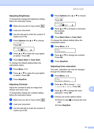 Page 87
Making copies71
12
Adjusting Brightness12
To temporarily change the brightness setting, 
follow the instruction below:
aMake sure you are in Copy mode  . 
bLoad your document.
cUse the dial pad to enter the number of 
copies (up to 99).
dPress Options  and a or  b to choose 
Brightness .
Press  OK.
 
Brightness
-nnonn +    e
ePress  a or  b to make the copy lighter 
or darker. Press  OK.
fPress  Black Start  or Color  Start .
To change the default setting follow the 
instructions below:
aPress  Menu, 3,...