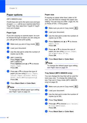 Page 88
Chapter 12
72
Paper options12
(MFC-5860CN only)
If both trays are set to the same size and type 
of paper,  Auto will let your machine take from 
Tray#1 first, then take from Tray#2 if Tray#1 
runs out of paper.
Paper type12
If you are copying on special paper, be sure 
to choose the type of paper you are using so 
you will get the best print quality.
aMake sure you are in Copy mode  . 
bLoad your document.
cUse the dial pad to enter the number of 
copies (up to 99).
d(MFC-5460CN)
Press  Paper Type ....